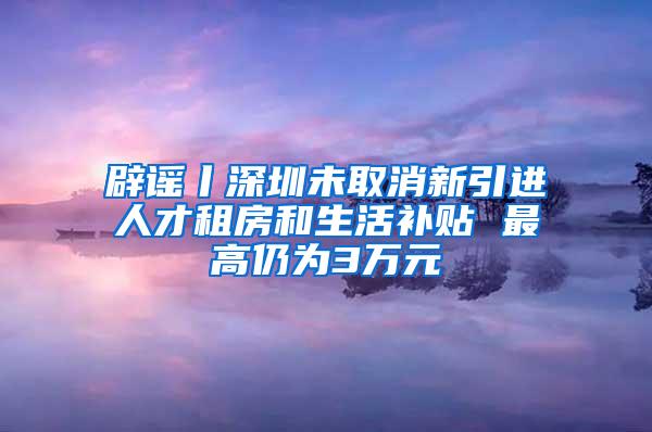 辟谣丨深圳未取消新引进人才租房和生活补贴 最高仍为3万元