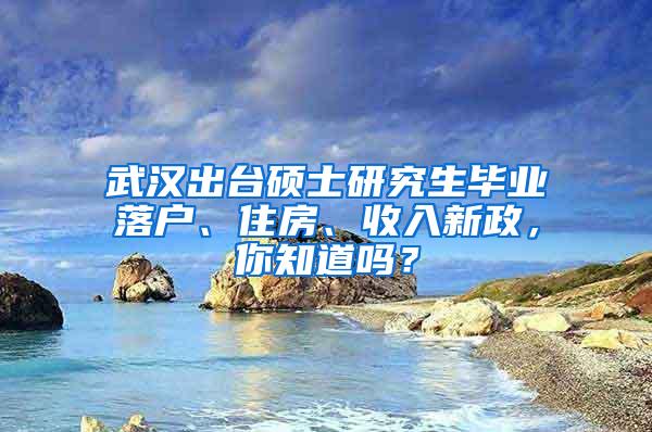 武汉出台硕士研究生毕业落户、住房、收入新政，你知道吗？