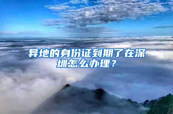 异地的身份证到期了在深圳怎么办理？