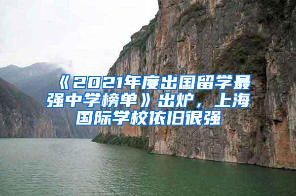 《2021年度出国留学最强中学榜单》出炉，上海国际学校依旧很强