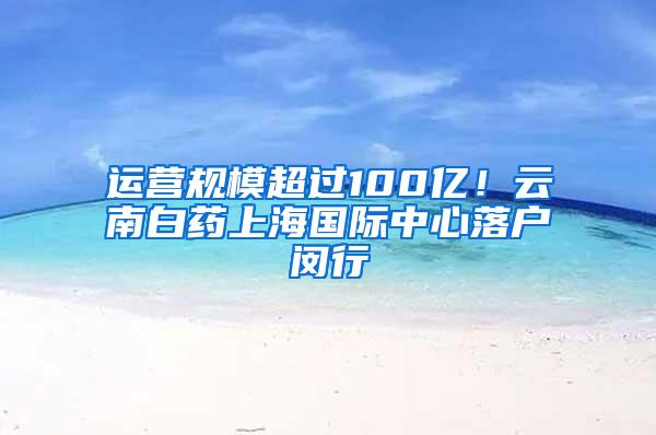 运营规模超过100亿！云南白药上海国际中心落户闵行