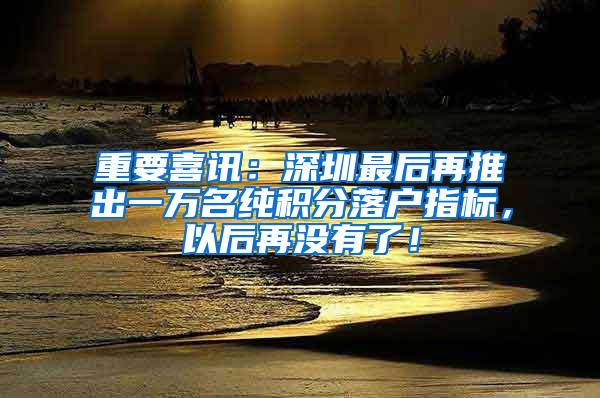 重要喜讯：深圳最后再推出一万名纯积分落户指标，以后再没有了！