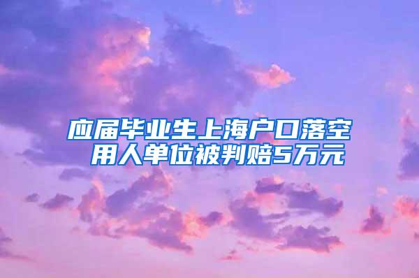 应届毕业生上海户口落空 用人单位被判赔5万元