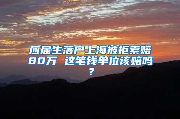 应届生落户上海被拒索赔80万 这笔钱单位该赔吗？