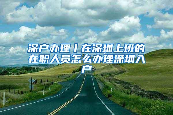 深户办理丨在深圳上班的在职人员怎么办理深圳入户