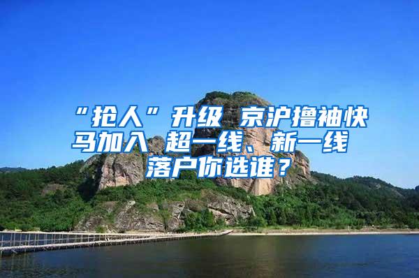 “抢人”升级 京沪撸袖快马加入 超一线、新一线 落户你选谁？