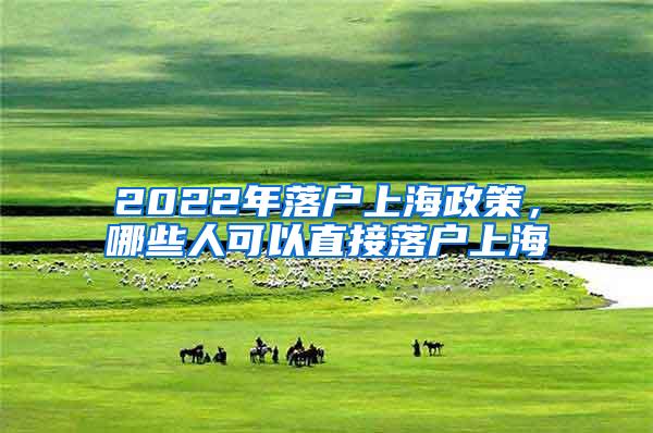 2022年落户上海政策，哪些人可以直接落户上海