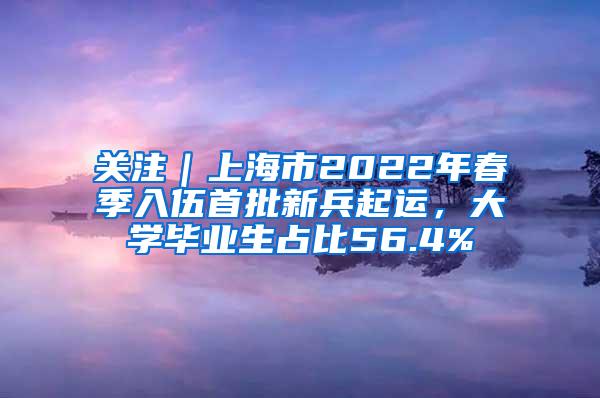 关注｜上海市2022年春季入伍首批新兵起运，大学毕业生占比56.4%