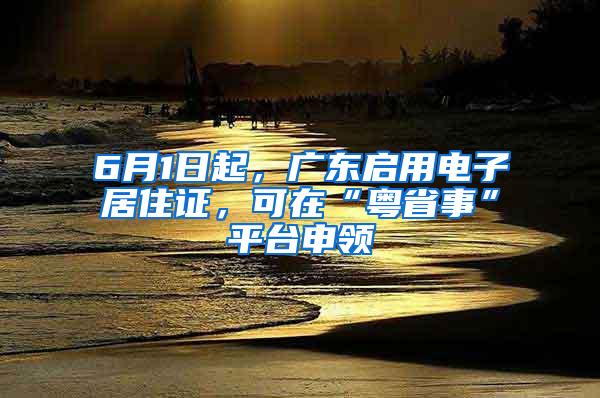 6月1日起，广东启用电子居住证，可在“粤省事”平台申领