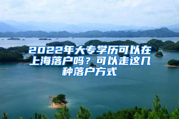 2022年大专学历可以在上海落户吗？可以走这几种落户方式