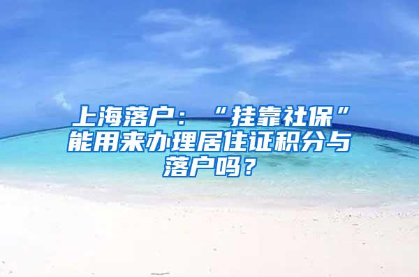 上海落户：“挂靠社保”能用来办理居住证积分与落户吗？