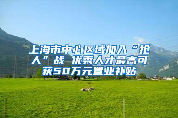 上海市中心区域加入“抢人”战 优秀人才最高可获50万元置业补贴