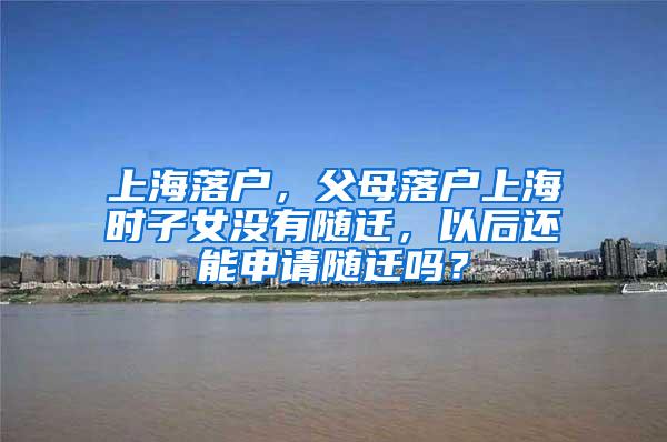 上海落户，父母落户上海时子女没有随迁，以后还能申请随迁吗？