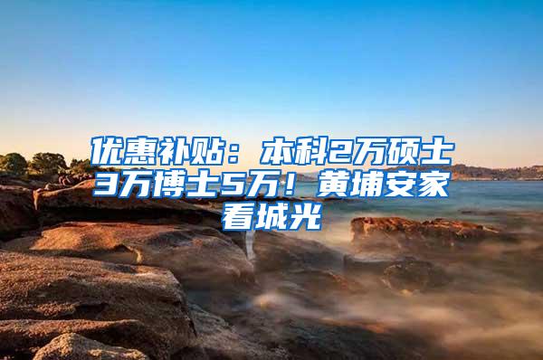 优惠补贴：本科2万硕士3万博士5万！黄埔安家看城光