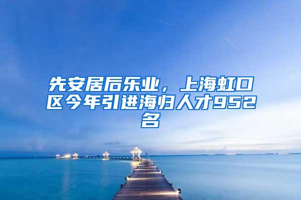 先安居后乐业，上海虹口区今年引进海归人才952名