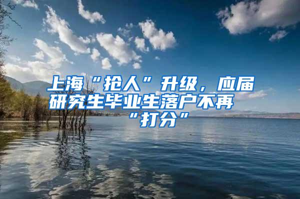 上海“抢人”升级，应届研究生毕业生落户不再“打分”