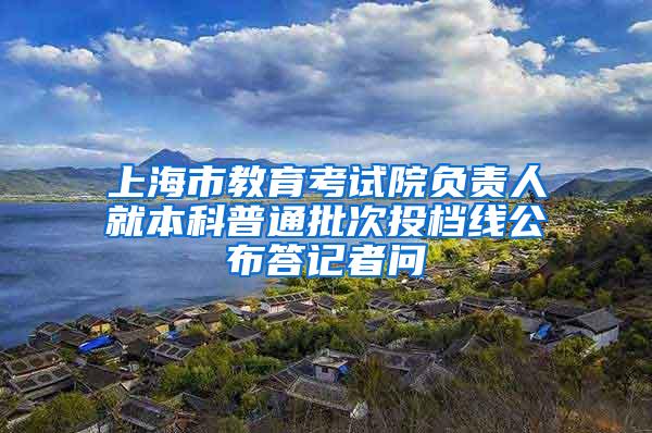 上海市教育考试院负责人就本科普通批次投档线公布答记者问