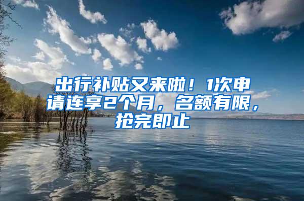 出行补贴又来啦！1次申请连享2个月，名额有限，抢完即止