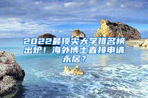 2022最顶尖大学排名榜出炉！海外博士直接申请永居？