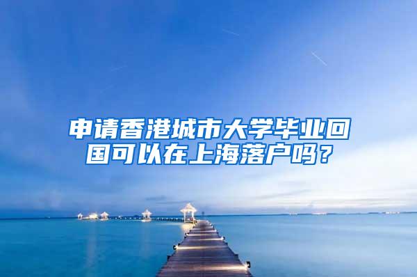 申请香港城市大学毕业回国可以在上海落户吗？