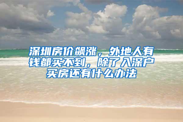 深圳房价飙涨，外地人有钱都买不到，除了入深户买房还有什么办法