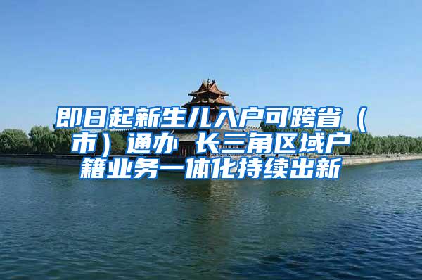 即日起新生儿入户可跨省（市）通办 长三角区域户籍业务一体化持续出新