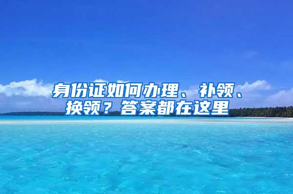 身份证如何办理、补领、换领？答案都在这里