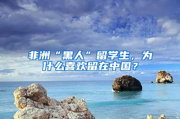 非洲“黑人”留学生，为什么喜欢留在中国？