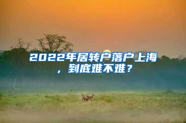 2022年居转户落户上海，到底难不难？