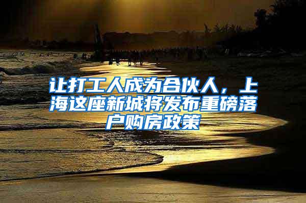 让打工人成为合伙人，上海这座新城将发布重磅落户购房政策