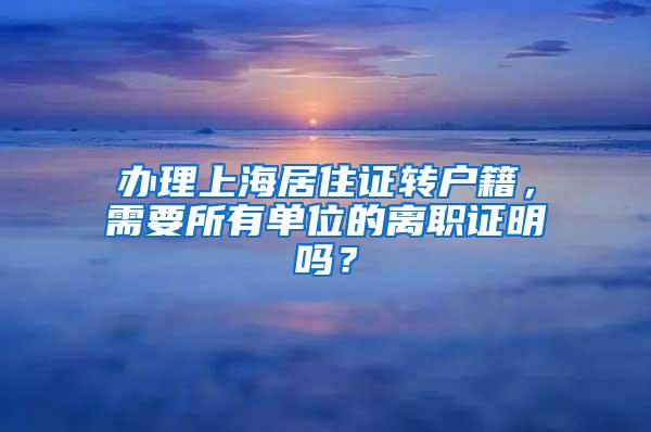 办理上海居住证转户籍，需要所有单位的离职证明吗？