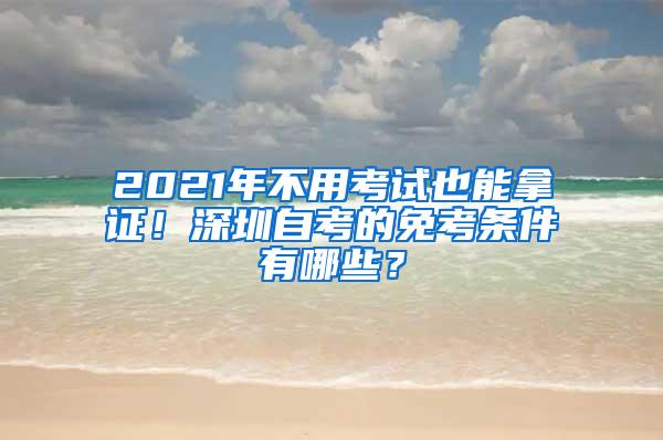 2021年不用考试也能拿证！深圳自考的免考条件有哪些？