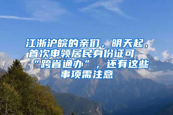 江浙沪皖的亲们，明天起，首次申领居民身份证可“跨省通办”，还有这些事项需注意