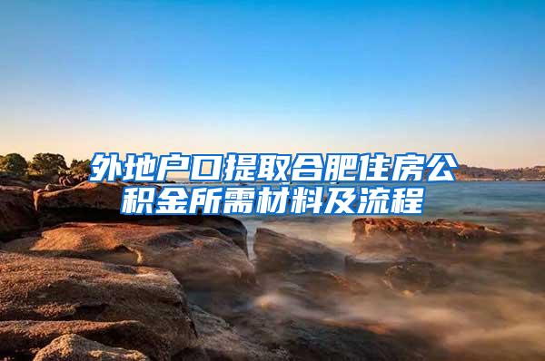 外地户口提取合肥住房公积金所需材料及流程