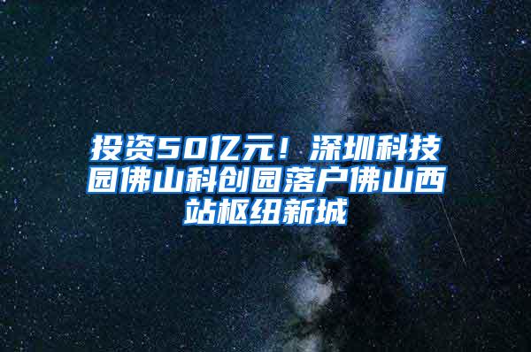 投资50亿元！深圳科技园佛山科创园落户佛山西站枢纽新城