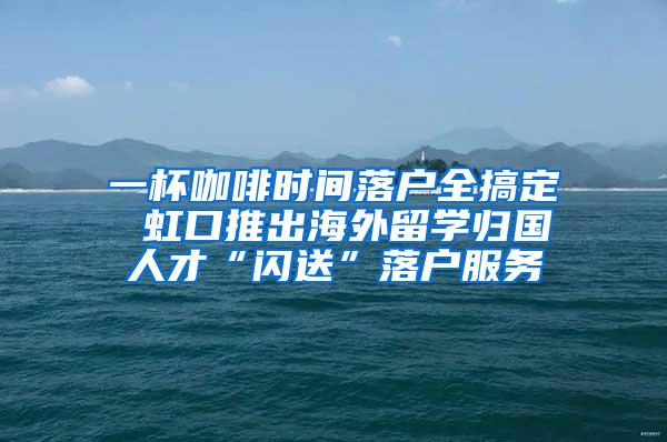 一杯咖啡时间落户全搞定 虹口推出海外留学归国人才“闪送”落户服务