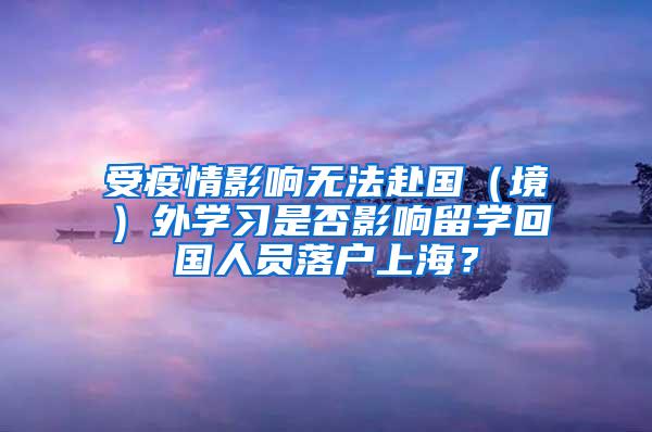 受疫情影响无法赴国（境）外学习是否影响留学回国人员落户上海？