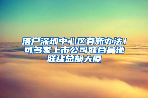 落户深圳中心区有新办法！可多家上市公司联合拿地联建总部大厦