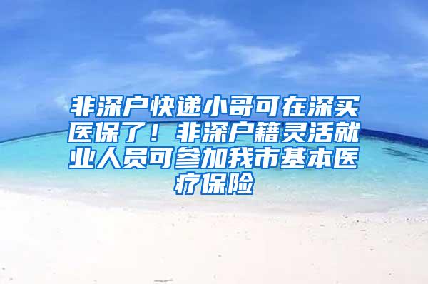 非深户快递小哥可在深买医保了！非深户籍灵活就业人员可参加我市基本医疗保险