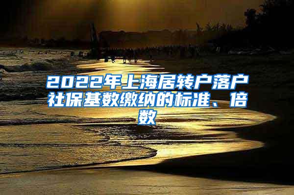 2022年上海居转户落户社保基数缴纳的标准、倍数