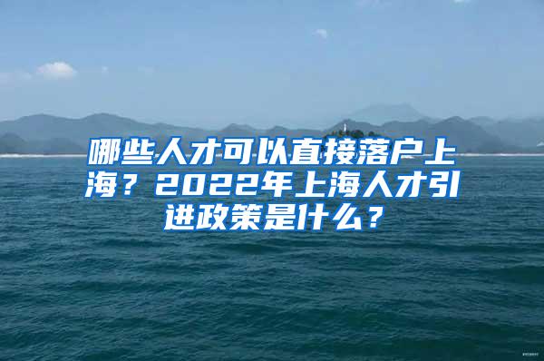 哪些人才可以直接落户上海？2022年上海人才引进政策是什么？