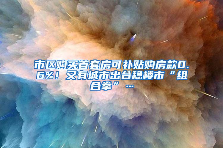 市区购买首套房可补贴购房款0.6%！又有城市出台稳楼市“组合拳”…