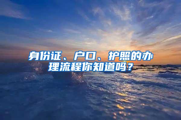 身份证、户口、护照的办理流程你知道吗？