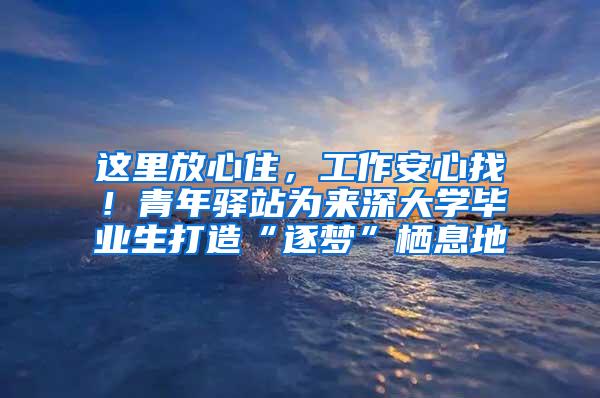 这里放心住，工作安心找！青年驿站为来深大学毕业生打造“逐梦”栖息地