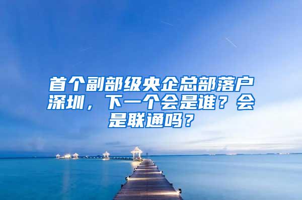 首个副部级央企总部落户深圳，下一个会是谁？会是联通吗？