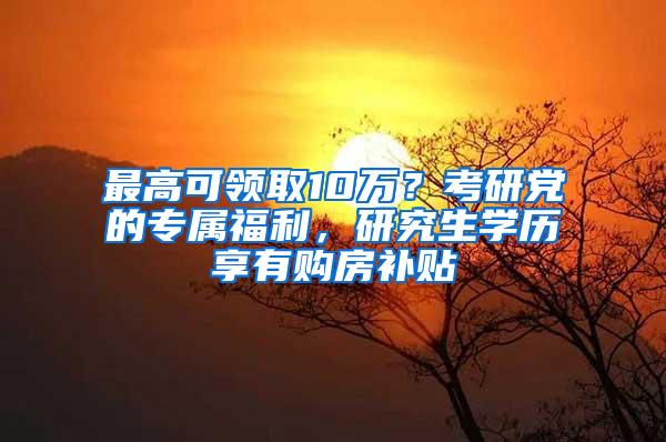 最高可领取10万？考研党的专属福利，研究生学历享有购房补贴