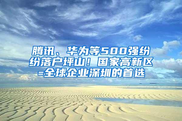 腾讯、华为等500强纷纷落户坪山！国家高新区=全球企业深圳的首选