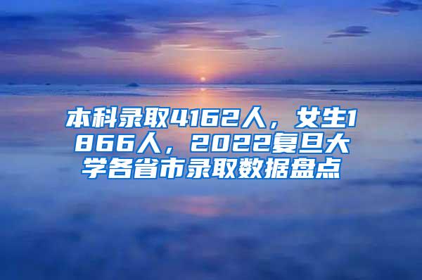 本科录取4162人，女生1866人，2022复旦大学各省市录取数据盘点