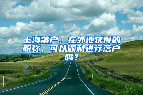 上海落户：在外地获得的职称，可以顺利进行落户吗？