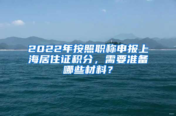 2022年按照职称申报上海居住证积分，需要准备哪些材料？